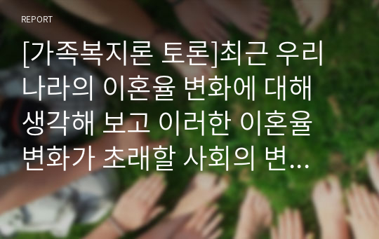 [가족복지론 토론]최근 우리나라의 이혼율 변화에 대해 생각해 보고 이러한 이혼율 변화가 초래할 사회의 변화에 대해 토론하시오.