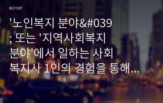 &#039;노인복지 분야&#039; 또는 &#039;지역사회복지 분야&#039;에서 일하는 사회복지사 1인의 경험을 통해 해당 분야에 관심을 갖게 된 배경, 주요 업무와 업무상 보람된 점과 힘든 점, 전망과 과제, 자신의 소감 등의 내용을 포함하는 보고서 작성