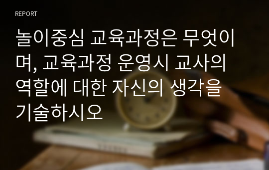 놀이중심 교육과정은 무엇이며, 교육과정 운영시 교사의 역할에 대한 자신의 생각을 기술하시오