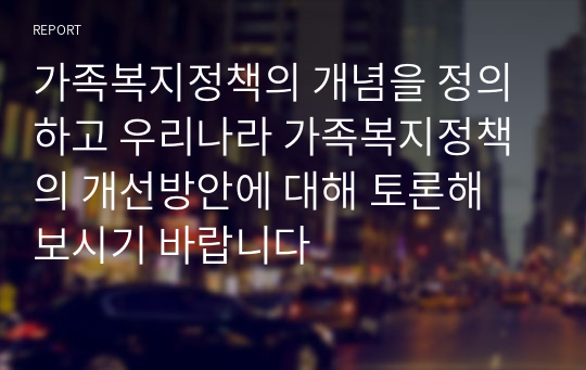 가족복지정책의 개념을 정의하고 우리나라 가족복지정책의 개선방안에 대해 토론해 보시기 바랍니다