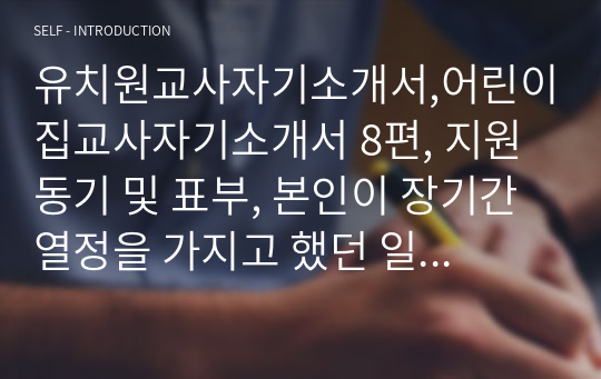 유치원교사자기소개서,어린이집교사자기소개서 8편, 지원동기 및 표부, 본인이 장기간 열정을 가지고 했던 일, 입사후 포부, 성장과정, 성격의 장단점, 지원동기, 보육교사로서 나에 대한 평가와 역할