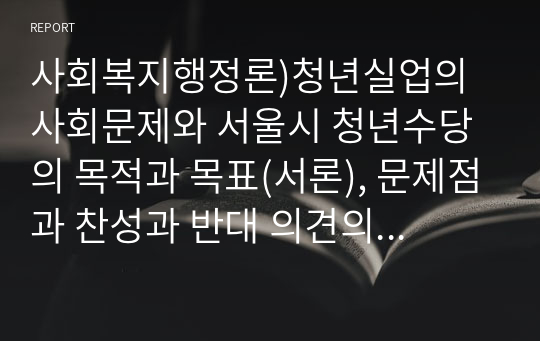 사회복지행정론)청년실업의 사회문제와 서울시 청년수당의 목적과 목표(서론), 문제점과 찬성과 반대 의견의 논쟁(본론), 향후 개선방향(결론) 에 대하여 논하시오