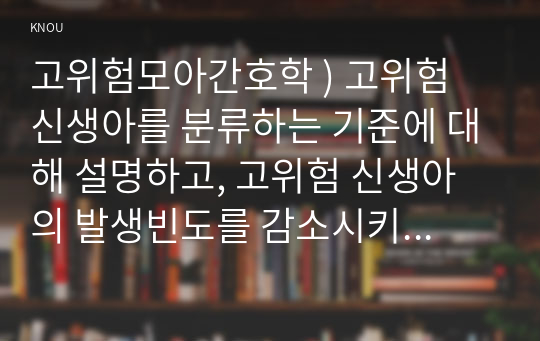 고위험모아간호학 ) 고위험 신생아를 분류하는 기준에 대해 설명하고, 고위험 신생아의 발생빈도를 감소시키기 위한 방안과 고위험 신생아의 체온 유지를 위해 간호사가 유념해야 할 것들에 대해 논하시오.