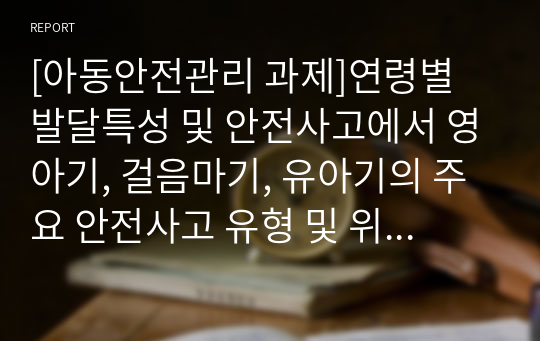 [아동안전관리 과제]연령별 발달특성 및 안전사고에서 영아기, 걸음마기, 유아기의 주요 안전사고 유형 및 위험요소, 필요한 안전교육의 내용, 주변 안전사고의 위험성, 이유, 예방방법