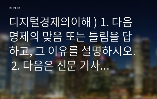 디지털경제의이해 ) 1. 다음 명제의 맞음 또는 틀림을 답하고, 그 이유를 설명하시오.  2. 다음은 신문 기사의 일부이다. 연관된 질문에 모두 답하시오.