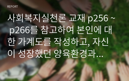 사회복지실천론 교재 p256 ~ p266를 참고하여 본인에 대한 가계도를 작성하고, 자신이 성장했던 양육환경과 유지환경을 고려하여 사회복지실천을 위한 문제와 욕구를 가정하여 설명하시오.