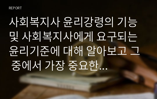 사회복지사 윤리강령의 기능 및 사회복지사에게 요구되는 윤리기준에 대해 알아보고 그 중에서 가장 중요한 윤리기준에 대해 서술해보시오.