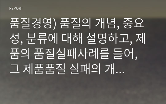 품질경영) 품질의 개념, 중요성, 분류에 대해 설명하고, 제품의 품질실패사례를 들어, 그 제품품질 실패의 개요, 원인, 사후대응 및 조치수준, 기업과 소비자에 미친 영향 등에 대해 논의하라.