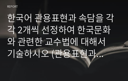 한국어 관용표현과 속담을 각각 2개씩 선정하여 한국문화와 관련한 교수법에 대해서 기술하시오 (관용표현과 속담의 어원 또는 한국문화와 관련된 내용을 중심으로 교수법을 기술하십시요)