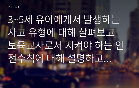 3~5세 유아에게서 발생하는 사고 유형에 대해 살펴보고 보육교사로서 지켜야 하는 안전수칙에 대해 설명하고 어린이집에서 준수해야 할 안전 법규와 지침을 지키기 위해 보육교사로서 노력할 수 있는 부분.