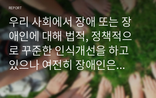 우리 사회에서 장애 또는 장애인에 대해 법적, 정책적으로 꾸준한 인식개선을 하고 있으나 여전히 장애인은 사회적 시선에서