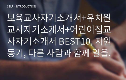 보육교사자기소개서+유치원교사자기소개서+어린이집교사자기소개서 BEST10, 지원동기, 다른 사람과 함께 일을 진행한 경험, 입사후 포부, 성장과정, 타인과 구별되는 자신만의 경쟁력과 이를 얻기 위해 노력했던 경험, 성격의 장단점, 지원동기, 열정을 쏟아 몰입한 경험, 본인의 가치관