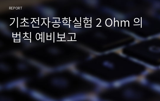 기초전자공학실험 2 Ohm 의 법칙 예비보고