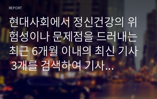 현대사회에서 정신건강의 위험성이나 문제점을 드러내는 최근 6개월 이내의 최신 기사 3개를 검색하여 기사 속의 사례를 정리하고, 이러한 문제를 어떻게 현실적으로 해결할 수 있을지 본인의 생각을 정리하여 정신건강의 중요성에 대해 작성해봅시다