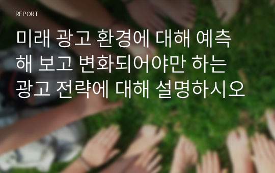 미래 광고 환경에 대해 예측해 보고 변화되어야만 하는 광고 전략에 대해 설명하시오