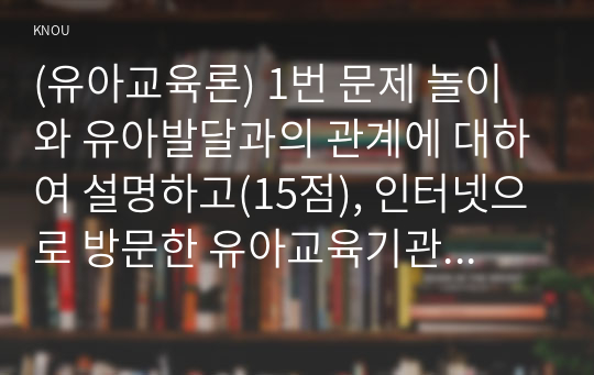 (유아교육론) 1번 문제 놀이와 유아발달과의 관계에 대하여 설명하고(15점), 인터넷으로 방문한 유아교육기관에서 강조하는 놀이유형