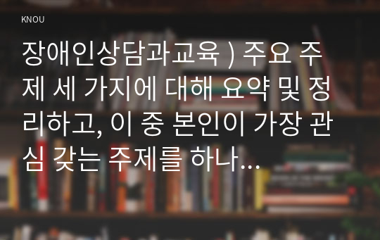 장애인상담과교육 ) 주요 주제 세 가지에 대해 요약 및 정리하고, 이 중 본인이 가장 관심 갖는 주제를 하나 선정하여 그 이유를 기술한 후, 그 주제와 관련한 국내외 장애인 지원 사례를 찾아 이를 수업 내용과 연결하여 분석