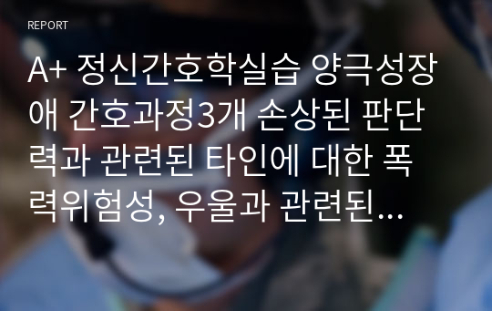 A+ 정신간호학실습 양극성장애 간호과정3개 손상된 판단력과 관련된 타인에 대한 폭력위험성, 우울과 관련된 자살위험성