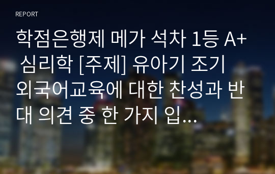 학점은행제 메가 석차 1등 A+ 심리학 [주제] 유아기 조기 외국어교육에 대한 찬성과 반대 의견 중 한 가지 입장을 2가지 이상의 근거를 들어 주장 하시오.