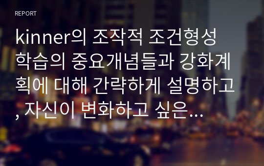 kinner의 조작적 조건형성 학습의 중요개념들과 강화계획에 대해 간략하게 설명하고, 자신이 변화하고 싶은 행동을