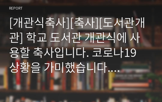 [개관식축사][축사][도서관개관] 학교 도서관 개관식에 사용할 축사입니다. 코로나19 상황을 가미했습니다. 중고등학교 도서관 개관식 축사로 학교장, 교장, 교감, 이사장, 총동창회장, 운영위원장, 어머니회장, 지역유지, 기관장, 학부모대표 등이 모두 사용할 수 있습니다.