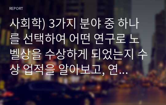 사회학) 3가지 분야 중 하나를 선택하여 어떤 연구로 노벨상을 수상하게 되었는지 수상 업적을 알아보고, 연구 내용을 정리. 또한, 이러한 연구 결과가 우리의 생활에 기여하였는지 직, 간접인 경험을 바탕으로 작성