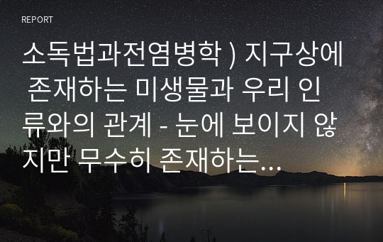 소독법과전염병학 ) 지구상에 존재하는 미생물과 우리 인류와의 관계 - 눈에 보이지 않지만 무수히 존재하는 미생물들이 어떤 특징을 갖고 있으며 우리 생활주변에서 어떤 영향을 미치는 지에 대한 내용을 정리하세요