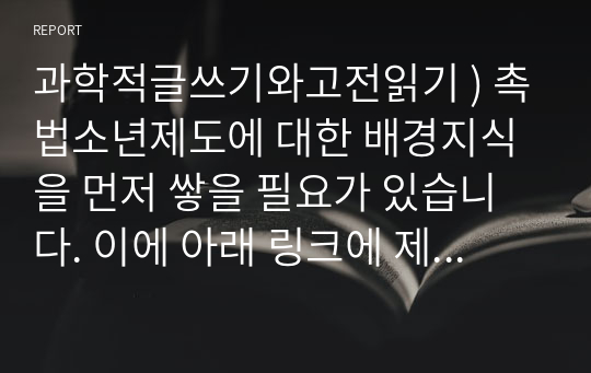 과학적글쓰기와고전읽기 ) 촉법소년제도에 대한 배경지식을 먼저 쌓을 필요가 있습니다. 이에 아래 링크에 제시하는 신문 기사 및 보도 자료를 읽고 이 제도에 대한 대략적인 정보를 얻기 바랍니다.