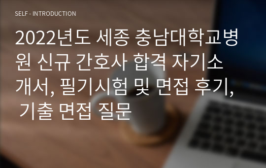 2022년도 세종 충남대학교병원 신규 간호사 합격 자기소개서, 필기시험 및 면접 후기, 기출 면접 질문