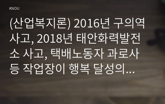 (산업복지론) 2016년 구의역 사고, 2018년 태안화력발전소 사고, 택배노동자 과로사 등 작업장이 행복 달성의 현장이 아닌 개인의 희생이 따르는 사고의 현장이 되기도 한다. 아울러 이에 대한 기업, 국가의 대응 방식과 사고 당사자 간 차이가 발생한다. 이 사건들에 대한 기업, 정부의 대응방식을 두 가지 관점에서 서술하고, 수반되는 사회적 논쟁을 본인의 