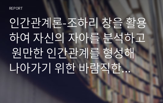 인간관계론-조하리 창을 활용하여 자신의 자아를 분석하고 원만한 인간관계를 형성해 나아가기 위한 바람직한 방향과 개선점을 제시하시오