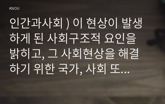 인간과사회 ) 이 현상이 발생하게 된 사회구조적 요인을 밝히고, 그 사회현상을 해결하기 위한 국가, 사회 또는 개인의 노력은 무엇이 있었는지 설명한 다음, 이것이 자신의 삶에 어떠한 영향을 미치고 있는지 서술