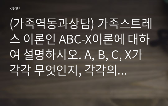 (가족역동과상담) 가족스트레스 이론인 ABC-X이론에 대하여 설명하시오. A, B, C, X가 각각 무엇인지, 각각의 구성요소 및 특징들에 대하여 선행사건 혹은 가족문제를 예시로 들어 구체적으로 서술하시오. 또한, 가족레질리언스에 대해서 가족신념체계, 조직유형, 의사소통과정 개념을 사용하여 서술하시오 