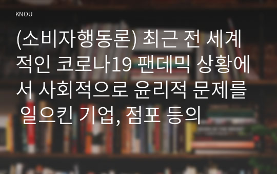 (소비자행동론) 최근 전 세계적인 코로나19 팬데믹 상황에서 사회적으로 윤리적 문제를 일으킨 기업, 점포 등의