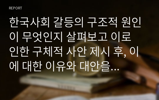 한국사회 갈등의 구조적 원인이 무엇인지 살펴보고 이로 인한 구체적 사안 제시 후, 이에 대한 이유와 대안을 말해보시오.