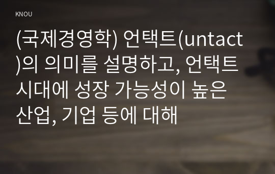 (국제경영학) 언택트(untact)의 의미를 설명하고, 언택트 시대에 성장 가능성이 높은 산업, 기업 등에 대해