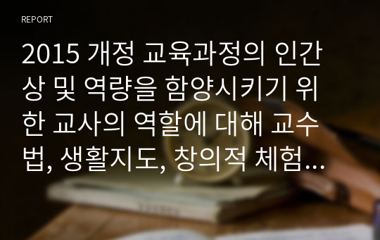 2015 개정 교육과정의 인간상 및 역량을 함양시키기 위한 교사의 역할에 대해 교수법, 생활지도, 창의적 체험활동 측면에서의 방안