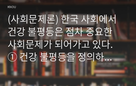 (사회문제론) 한국 사회에서 건강 불평등은 점차 중요한 사회문제가 되어가고 있다. ① 건강 불평등을 정의하고, ② 건강 불평등을 설명하는 여러 모델을 설명한 후 ③ 코로나19 시대를 겪으면서 더욱 심화되고 있는 건강 불평등의 문제를 구체적으로 서술하고, ④ 사회문제로서 이러한 건강 불평등을 앞으로 어떻게 해결해가는 것이 좋을지에 대해 가능하면 구체적인 사례