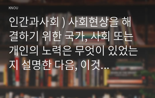 인간과사회 ) 사회현상을 해결하기 위한 국가, 사회 또는 개인의 노력은 무엇이 있었는지 설명한 다음, 이것이 자신의 삶에 어떠한 영향을 미치고 있는지 서술하시오.