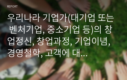 우리나라 기업가(대기업 또는 벤처기업, 중소기업 등)의 창업정신, 창업과정, 기업이념, 경영철학, 고객에 대한 봉사