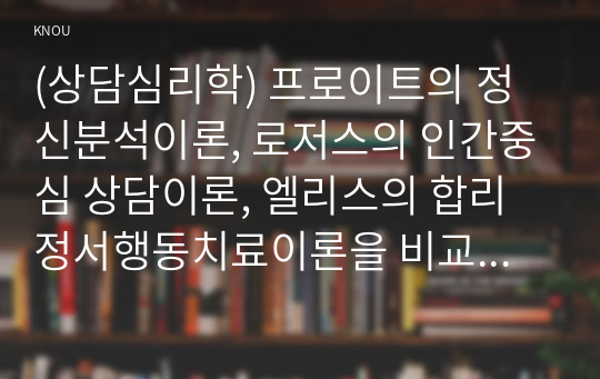 (상담심리학) 프로이트의 정신분석이론, 로저스의 인간중심 상담이론, 엘리스의 합리정서행동치료이론을 비교·설명한 후, 핵심적 내용을 정리하여 하나의 &lt;표&gt;로 요약하여 제시하시오