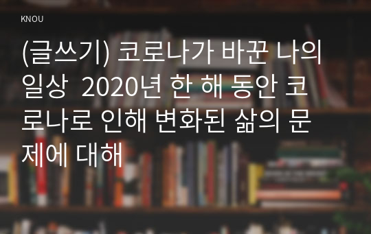 (글쓰기) 코로나가 바꾼 나의 일상  2020년 한 해 동안 코로나로 인해 변화된 삶의 문제에 대해