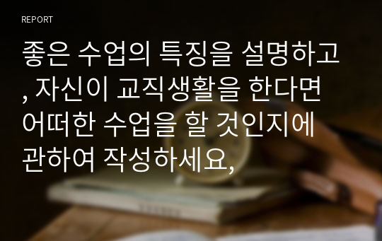 좋은 수업의 특징을 설명하고, 자신이 교직생활을 한다면 어떠한 수업을 할 것인지에 관하여 작성하세요,