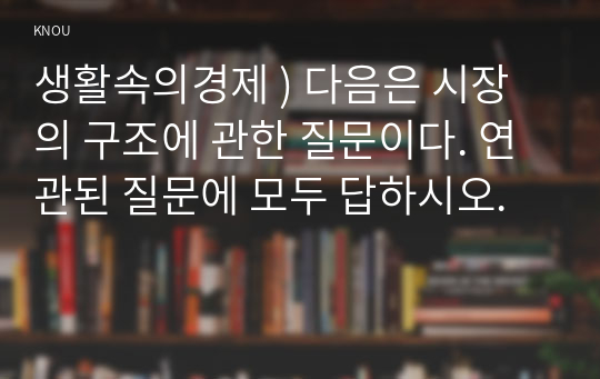 생활속의경제 ) 다음은 시장의 구조에 관한 질문이다. 연관된 질문에 모두 답하시오.