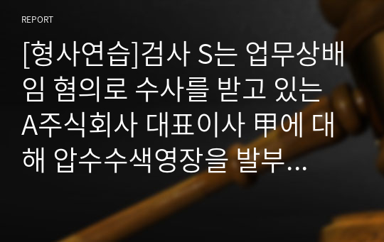 [형사연습]검사 S는 업무상배임 혐의로 수사를 받고 있는 A주식회사 대표이사 甲에 대해 압수수색영장을 발부받아 혐의관련 증거를 찾기 위하여 甲의 사무실에 있는 업무용 PC를 검찰청 사무실로 옮겨온 다음, 그 PC에 저장되어 있는 파일들을 검색하여 혐의관련 파일들을 복사출력하였다