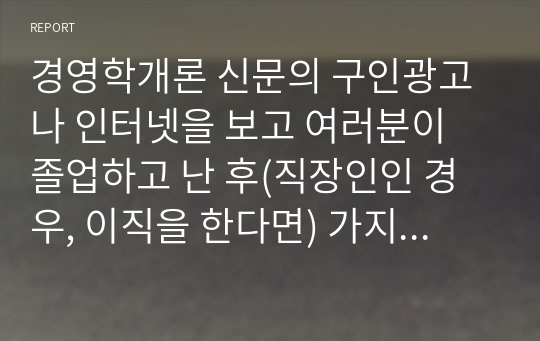 경영학개론 신문의 구인광고나 인터넷을 보고 여러분이 졸업하고 난 후(직장인인 경우, 이직을 한다면) 가지고 싶은 일자리 최소 2개를 찾아보고, 각 광고에서 구체화되어 있는 자격들의 목록을 작성하라. 그 회사에서 지원자들이 이러한 자격들을 얼마나 잘 만족시키는가를 결정하는 데 사용할 것 같은 방법들을 밝혀보라.