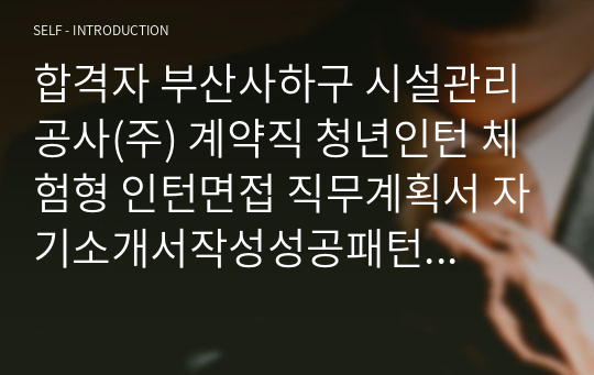 합격자 부산사하구 시설관리공사(주) 계약직 청년인턴 체험형 인턴면접 직무계획서 자기소개서작성성공패턴 인적성검사 자소서입력항목분석 지원동기작성요령