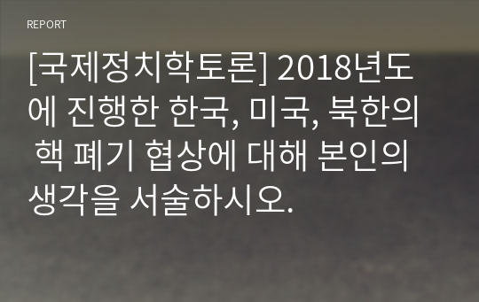 [국제정치학토론] 2018년도에 진행한 한국, 미국, 북한의 핵 폐기 협상에 대해 본인의 생각을 서술하시오.