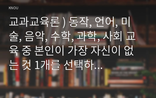 교과교육론 ) 동작, 언어, 미술, 음악, 수학, 과학, 사회 교육 중 본인이 가장 자신이 없는 것 1개를 선택하시오. 선택한 교과와 관련된 개정누리과정 영역 목표, 내용 범주 및 내용, 놀이 사례, (제시한 놀이 사례 관련) 놀이중심 활동계획안을 작성