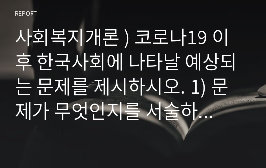 사회복지개론 ) 코로나19 이후 한국사회에 나타날 예상되는 문제를 제시하시오. 1) 문제가 무엇인지를 서술하시오. 2) 이 문제를 해결할 대안을 제시하시오.